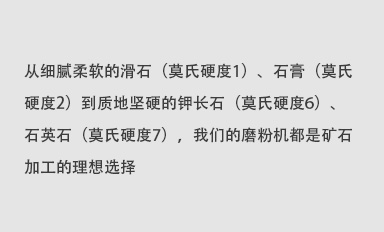 從細(xì)膩柔軟的滑石（莫氏硬度1）、石膏（莫氏硬度2）到質(zhì)地堅(jiān)硬的鉀長(zhǎng)石（莫氏硬度6）、石英石（莫氏硬度7），我們的磨粉機(jī)都是礦石加工的理想選擇。